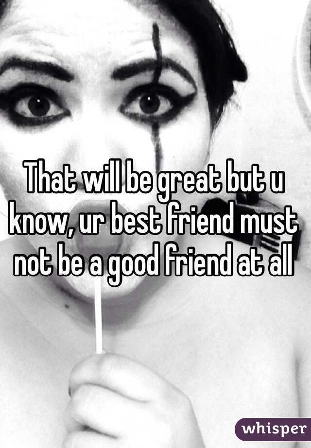 That will be great but u know, ur best friend must not be a good friend at all 