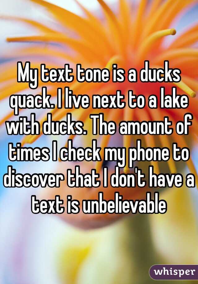 My text tone is a ducks quack. I live next to a lake with ducks. The amount of times I check my phone to discover that I don't have a text is unbelievable 