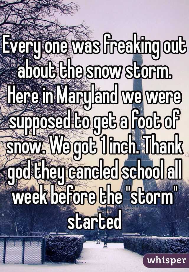 Every one was freaking out about the snow storm. Here in Maryland we were supposed to get a foot of snow. We got 1 inch. Thank god they cancled school all week before the "storm" started