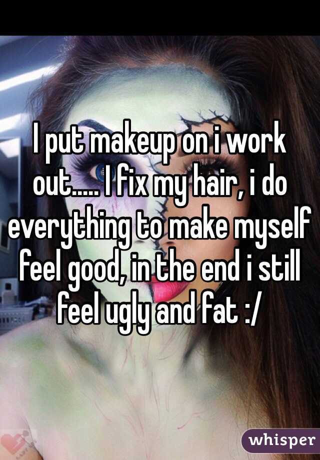 I put makeup on i work out..... I fix my hair, i do everything to make myself feel good, in the end i still feel ugly and fat :/