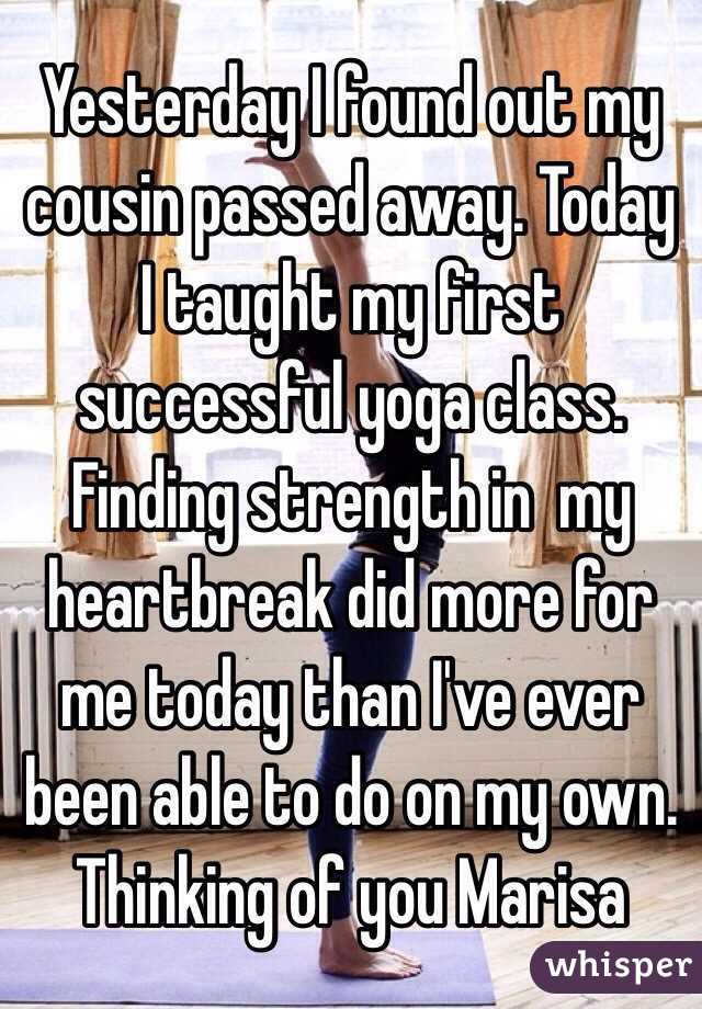 Yesterday I found out my cousin passed away. Today I taught my first successful yoga class. Finding strength in  my heartbreak did more for me today than I've ever been able to do on my own. 
Thinking of you Marisa 