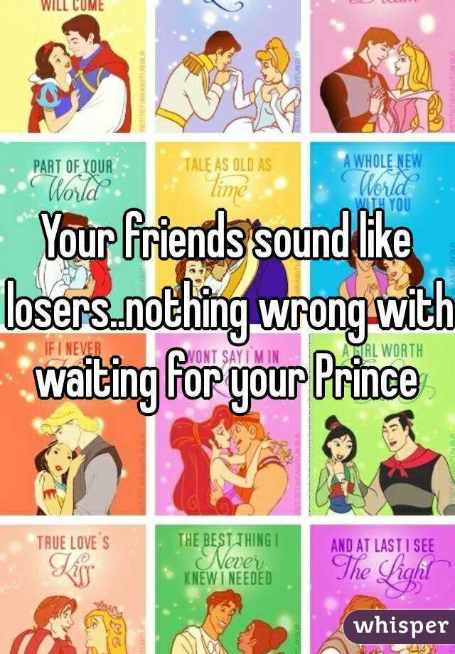 Your friends sound like losers..nothing wrong with waiting for your Prince 