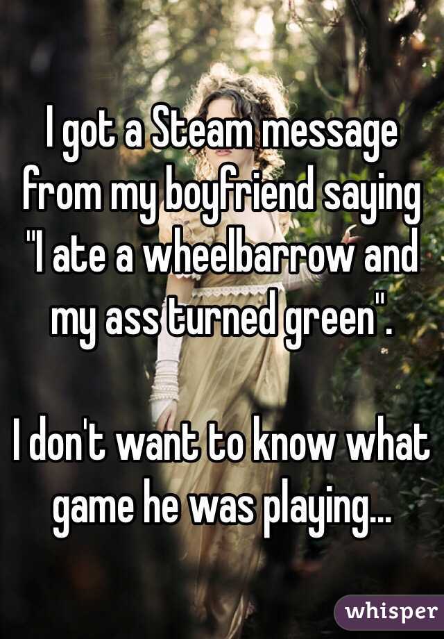 I got a Steam message from my boyfriend saying "I ate a wheelbarrow and my ass turned green".

I don't want to know what game he was playing...