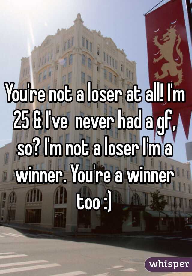 You're not a loser at all! I'm 25 & I've  never had a gf, so? I'm not a loser I'm a winner. You're a winner too :)