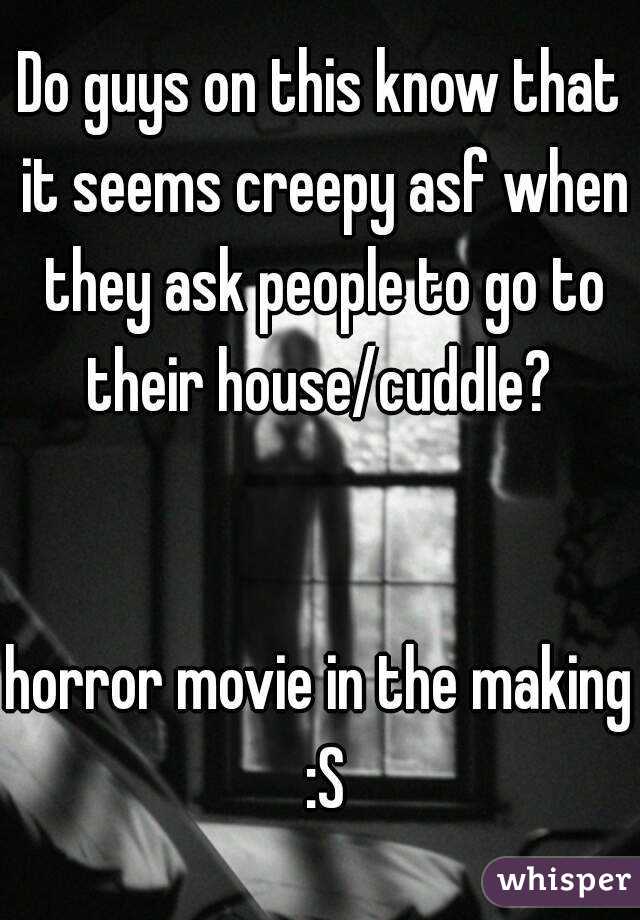 Do guys on this know that it seems creepy asf when they ask people to go to their house/cuddle? 


horror movie in the making :S