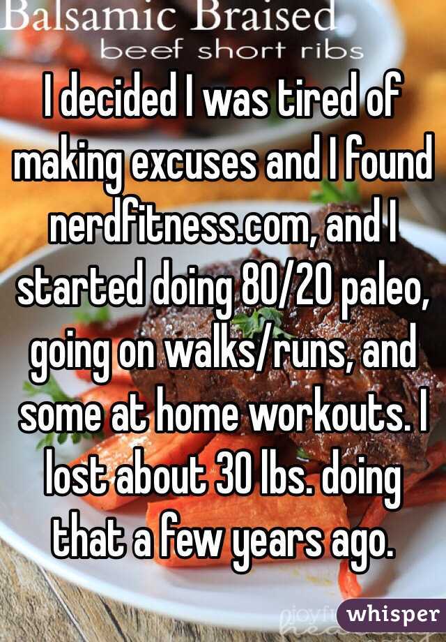 I decided I was tired of making excuses and I found nerdfitness.com, and I started doing 80/20 paleo, going on walks/runs, and some at home workouts. I lost about 30 lbs. doing that a few years ago. 