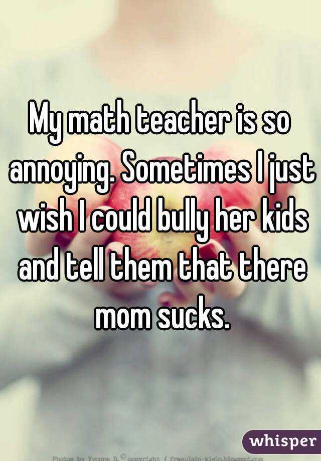 My math teacher is so annoying. Sometimes I just wish I could bully her kids and tell them that there mom sucks.
