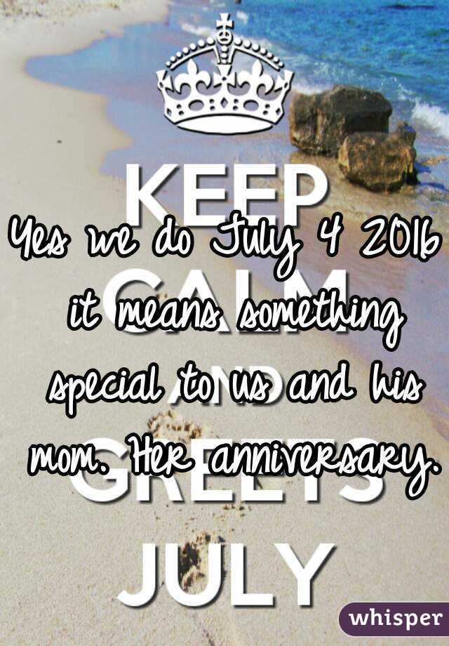 Yes we do July 4 2016 it means something special to us and his mom. Her anniversary.