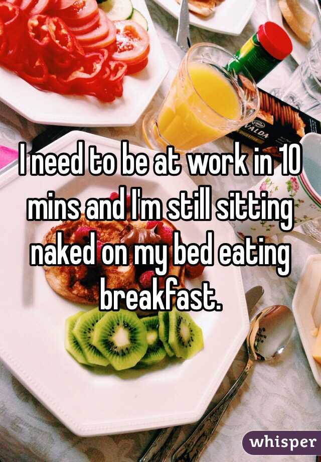 I need to be at work in 10 mins and I'm still sitting naked on my bed eating breakfast. 