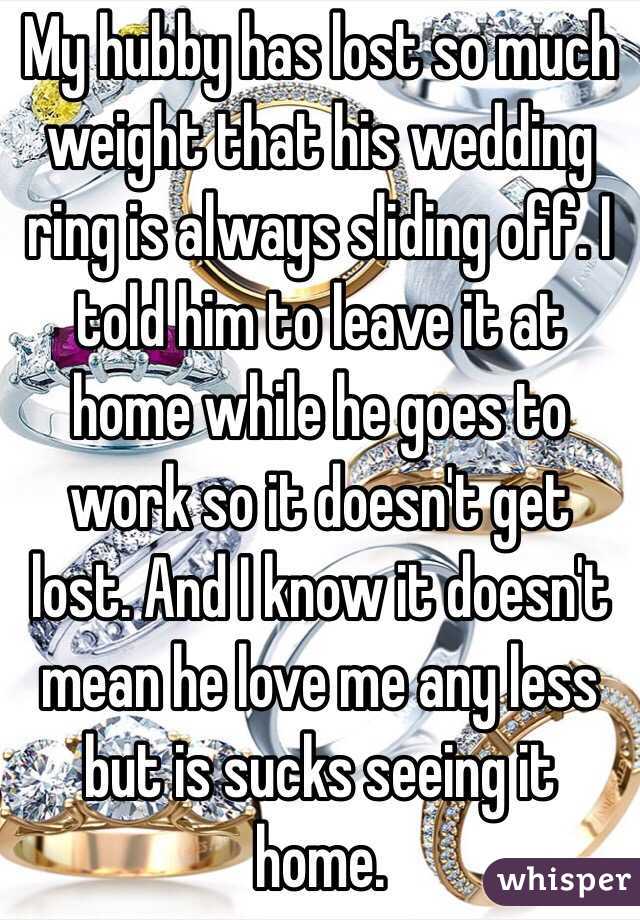 My hubby has lost so much weight that his wedding ring is always sliding off. I told him to leave it at home while he goes to work so it doesn't get lost. And I know it doesn't mean he love me any less but is sucks seeing it home. 