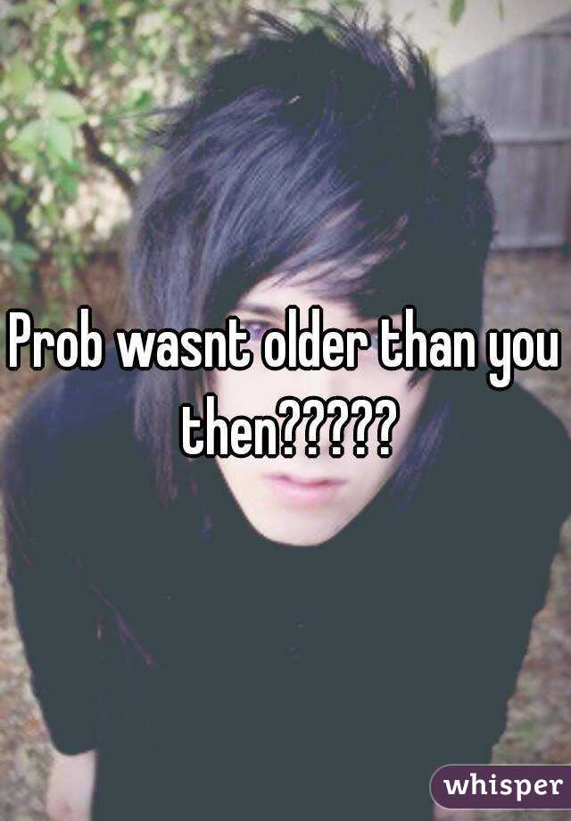 Prob wasnt older than you then?????