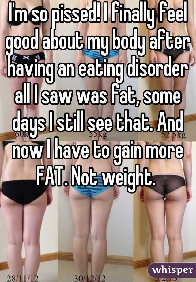 I'm so pissed! I finally feel good about my body after having an eating disorder all I saw was fat, some days I still see that. And now I have to gain more FAT. Not weight. 