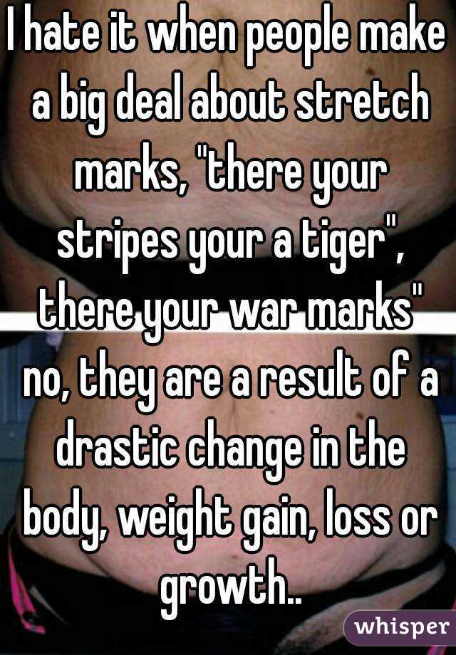 I hate it when people make a big deal about stretch marks, "there your stripes your a tiger", there your war marks" no, they are a result of a drastic change in the body, weight gain, loss or growth..