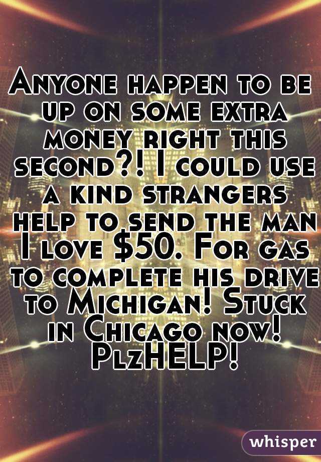 Anyone happen to be up on some extra money right this second?! I could use a kind strangers help to send the man I love $50. For gas to complete his drive to Michigan! Stuck in Chicago now! PlzHELP!