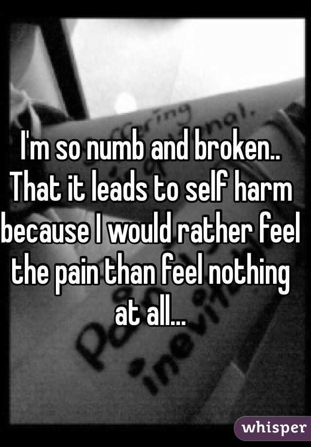 I'm so numb and broken.. That it leads to self harm because I would rather feel the pain than feel nothing at all... 