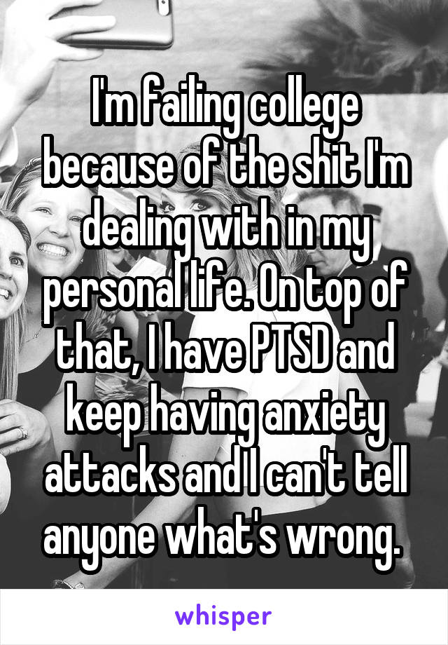 I'm failing college because of the shit I'm dealing with in my personal life. On top of that, I have PTSD and keep having anxiety attacks and I can't tell anyone what's wrong. 