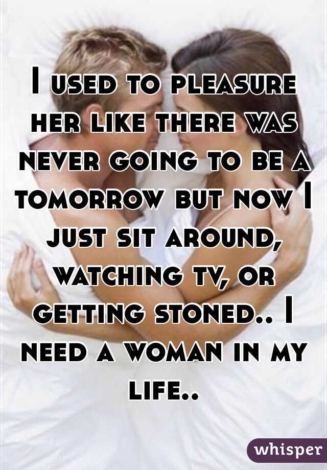 I used to pleasure her like there was never going to be a tomorrow but now I just sit around, watching tv, or getting stoned.. I need a woman in my life..