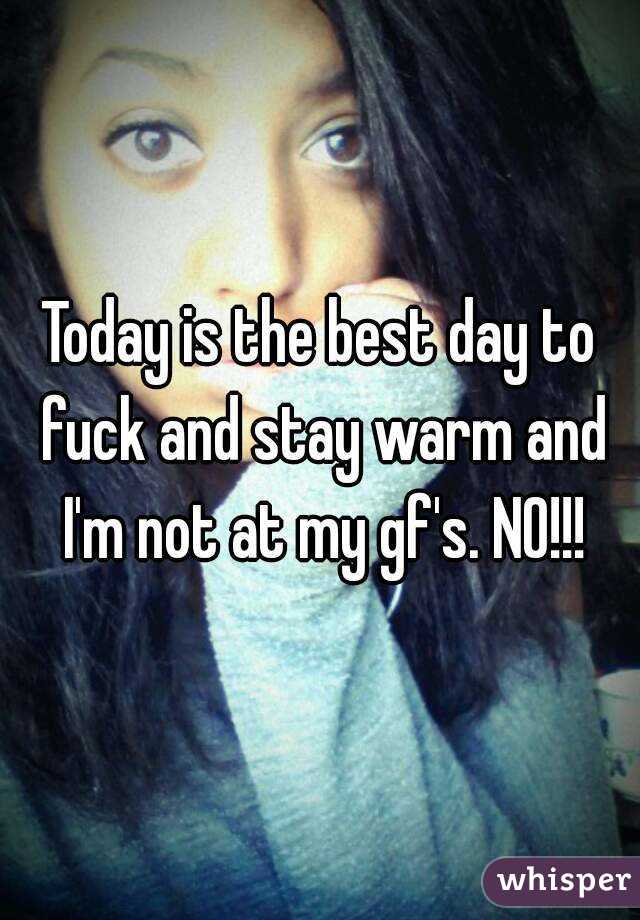 Today is the best day to fuck and stay warm and I'm not at my gf's. NO!!!
