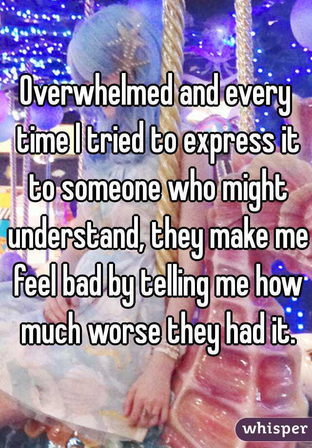 Overwhelmed and every time I tried to express it to someone who might understand, they make me feel bad by telling me how much worse they had it.