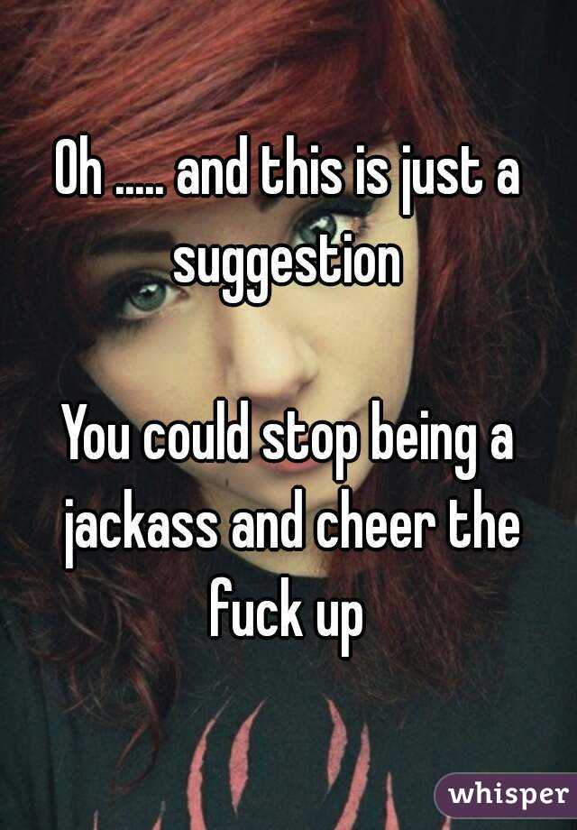 Oh ..... and this is just a suggestion 

You could stop being a jackass and cheer the fuck up 