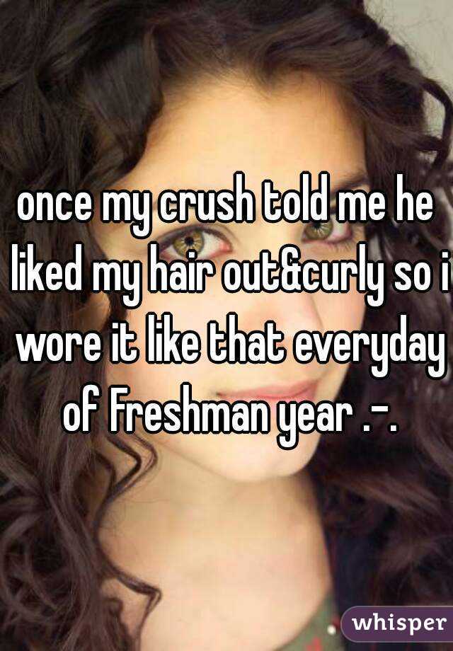 once my crush told me he liked my hair out&curly so i wore it like that everyday of Freshman year .-.