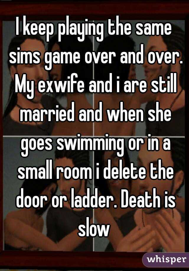 I keep playing the same sims game over and over. My exwife and i are still married and when she goes swimming or in a small room i delete the door or ladder. Death is slow 
