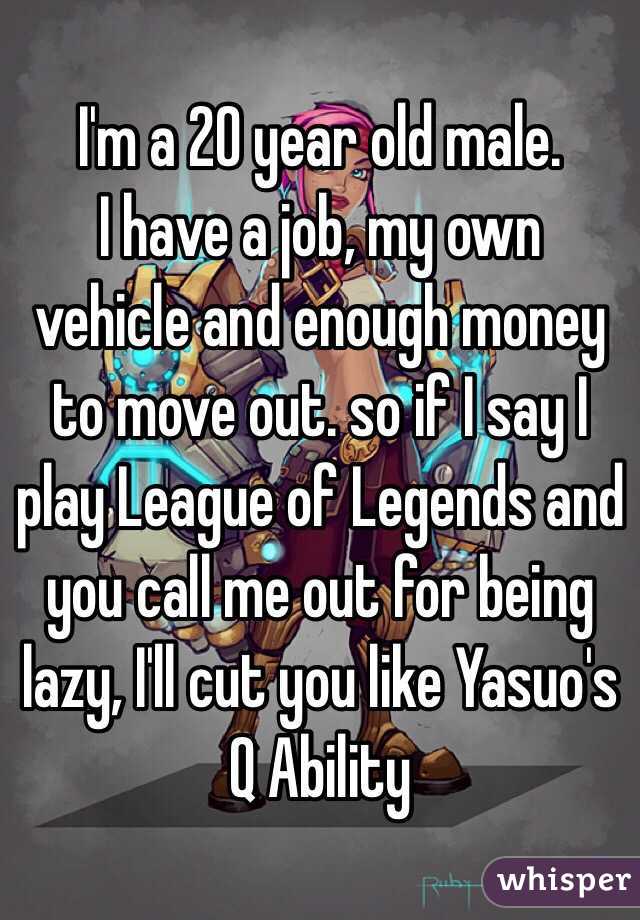 I'm a 20 year old male. 
I have a job, my own vehicle and enough money to move out. so if I say I play League of Legends and you call me out for being lazy, I'll cut you like Yasuo's Q Ability 