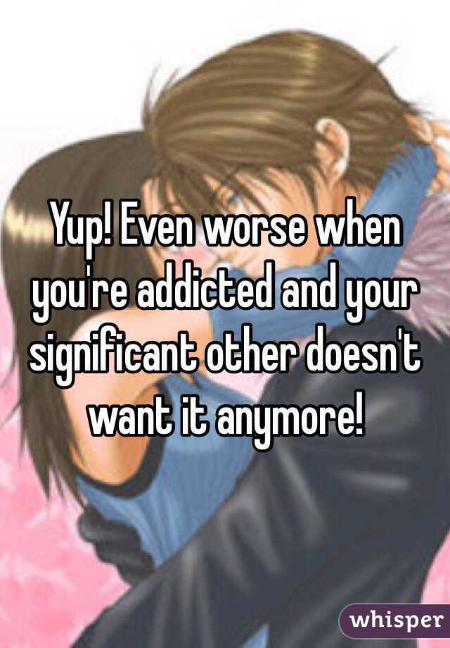 Yup! Even worse when you're addicted and your significant other doesn't want it anymore!