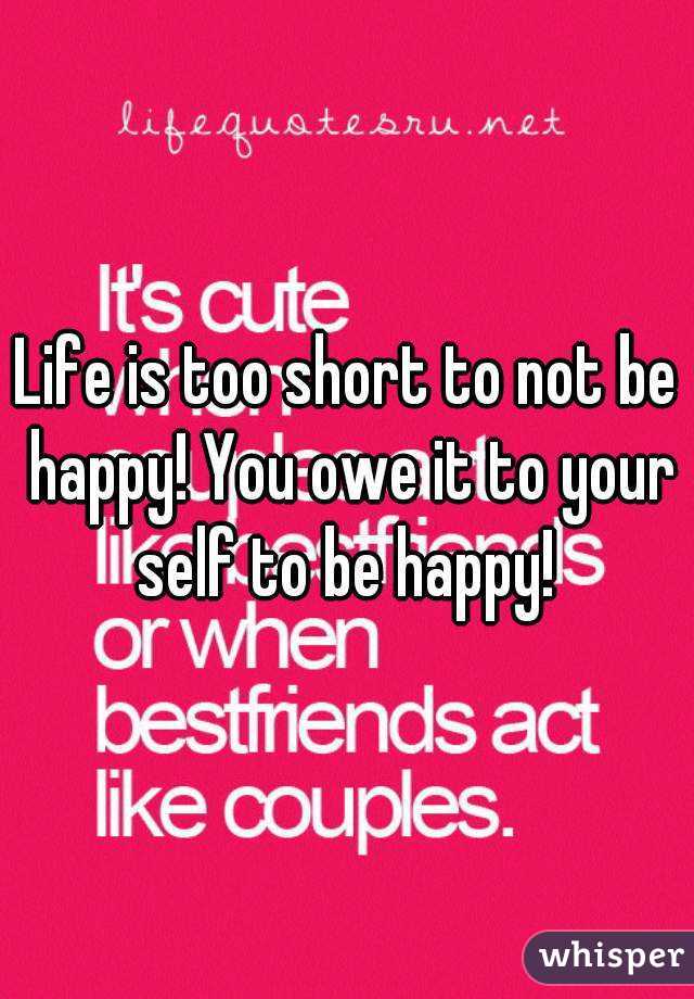 Life is too short to not be happy! You owe it to your self to be happy! 