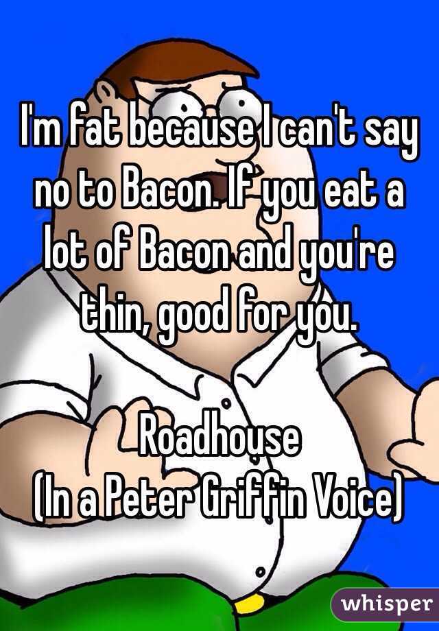 I'm fat because I can't say no to Bacon. If you eat a lot of Bacon and you're thin, good for you.

Roadhouse
 (In a Peter Griffin Voice)