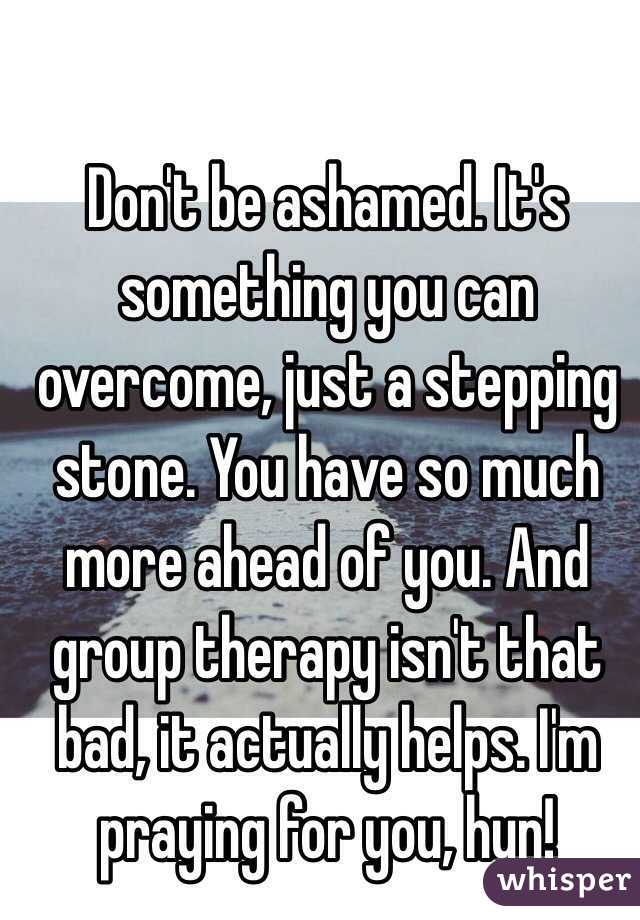 Don't be ashamed. It's something you can overcome, just a stepping stone. You have so much more ahead of you. And group therapy isn't that bad, it actually helps. I'm praying for you, hun!