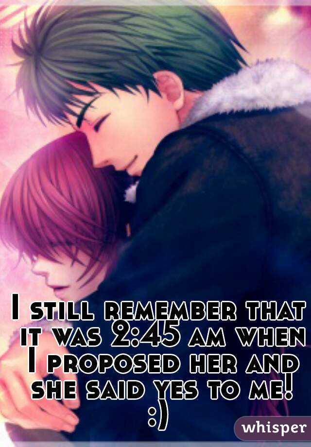 I still remember that it was 2:45 am when I proposed her and she said yes to me!
:)