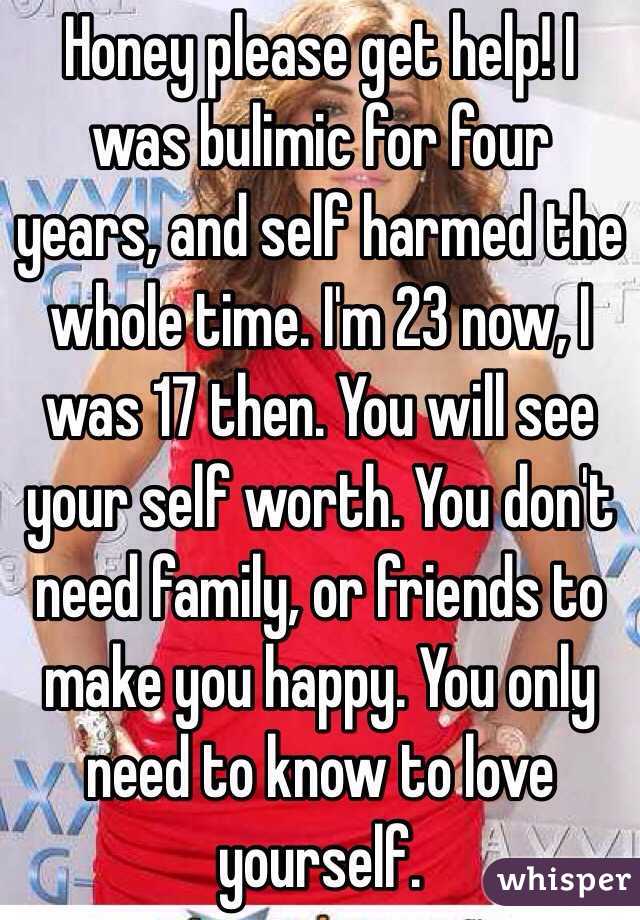 Honey please get help! I was bulimic for four years, and self harmed the whole time. I'm 23 now, I was 17 then. You will see your self worth. You don't need family, or friends to make you happy. You only need to know to love yourself.