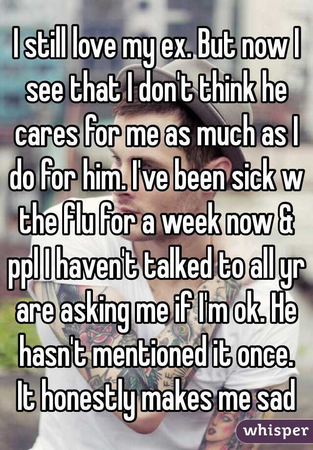 I still love my ex. But now I see that I don't think he cares for me as much as I do for him. I've been sick w the flu for a week now & ppl I haven't talked to all yr are asking me if I'm ok. He hasn't mentioned it once. It honestly makes me sad
