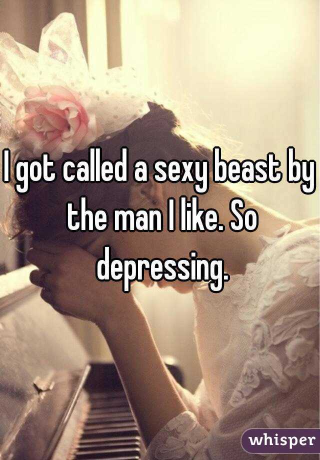 I got called a sexy beast by the man I like. So depressing.