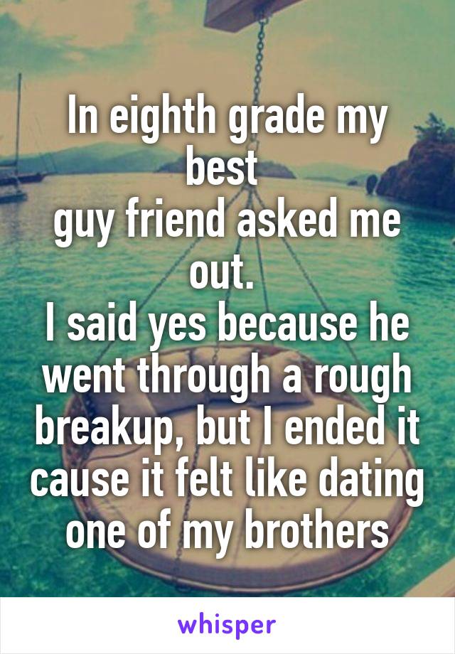 In eighth grade my best 
guy friend asked me out. 
I said yes because he went through a rough breakup, but I ended it cause it felt like dating one of my brothers