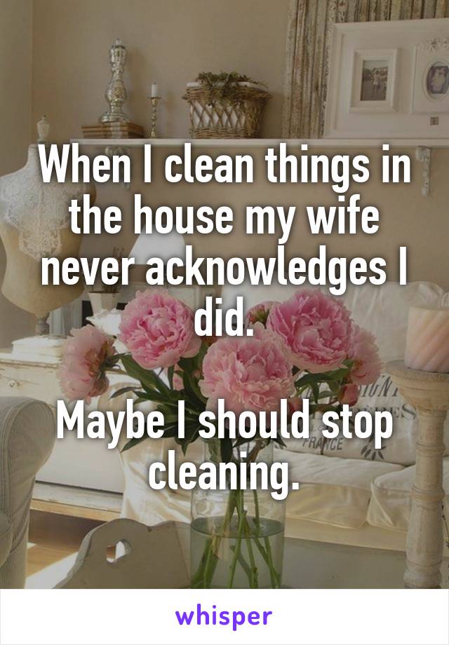 When I clean things in the house my wife never acknowledges I did.

Maybe I should stop cleaning.