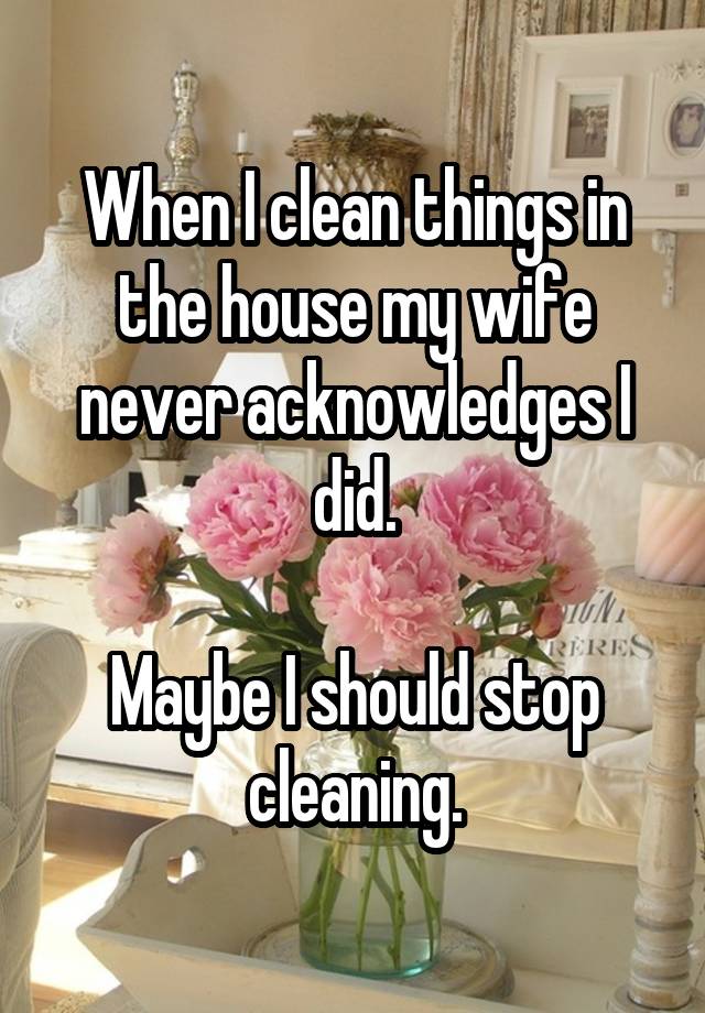When I clean things in the house my wife never acknowledges I did. Maybe I should stop cleaning.