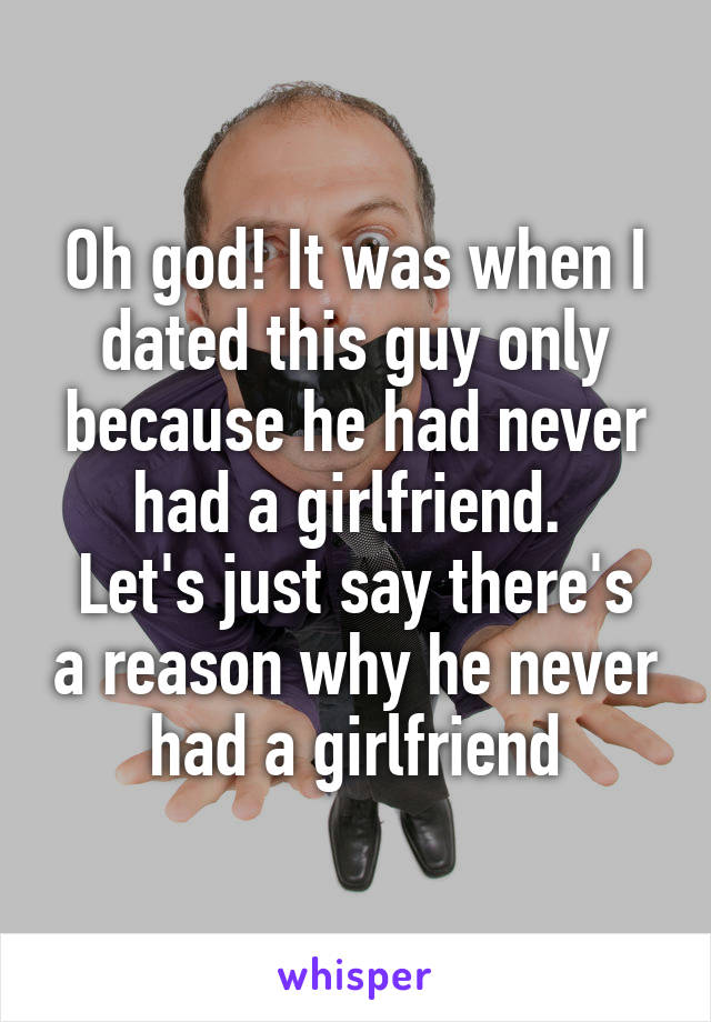 Oh god! It was when I dated this guy only because he had never had a girlfriend. 
Let's just say there's a reason why he never had a girlfriend
