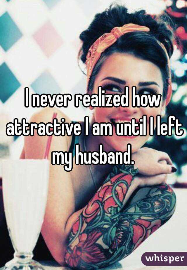 I never realized how attractive I am until I left my husband. 