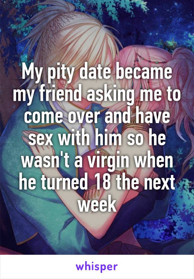 My pity date became my friend asking me to come over and have sex with him so he wasn't a virgin when he turned 18 the next week