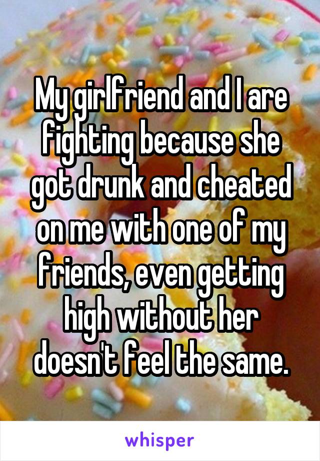 My girlfriend and I are fighting because she got drunk and cheated on me with one of my friends, even getting high without her doesn't feel the same.