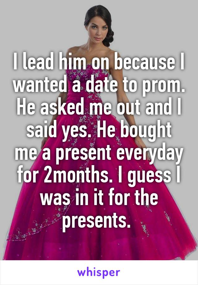 I lead him on because I wanted a date to prom. He asked me out and I said yes. He bought me a present everyday for 2months. I guess I was in it for the presents. 