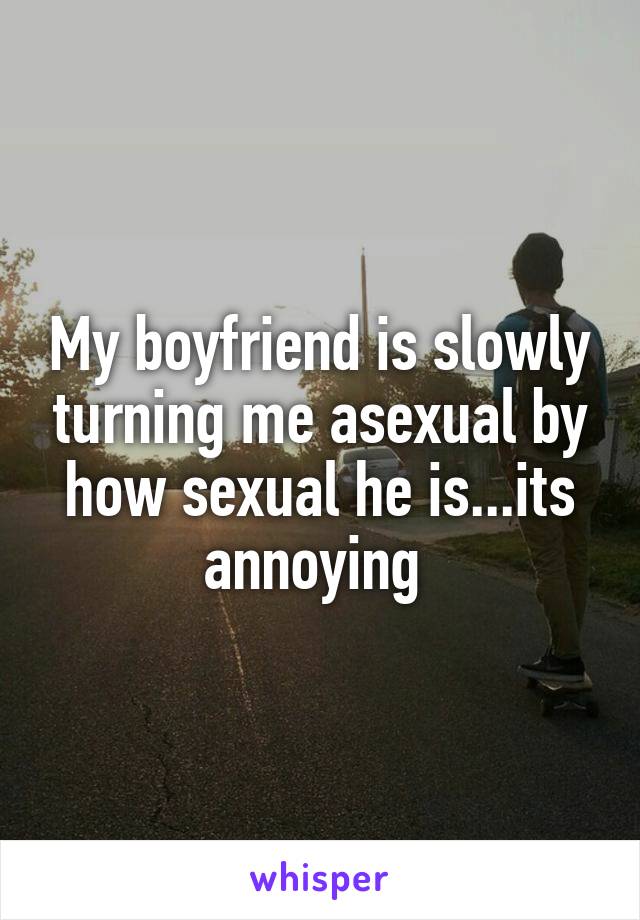 My boyfriend is slowly turning me asexual by how sexual he is...its annoying 
