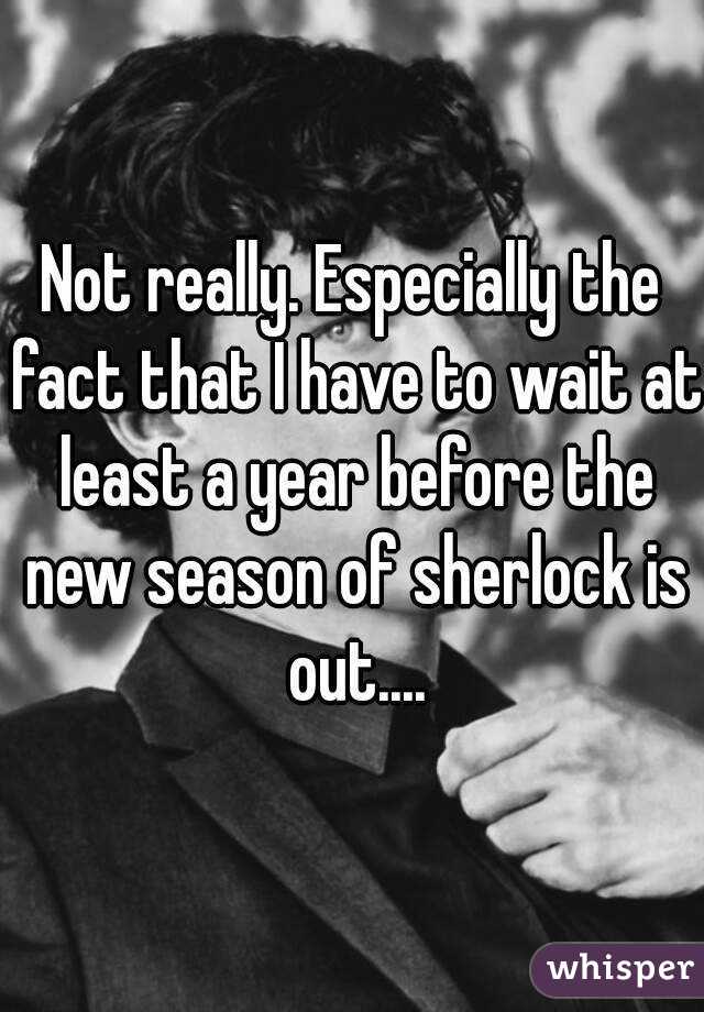 Not really. Especially the fact that I have to wait at least a year before the new season of sherlock is out....