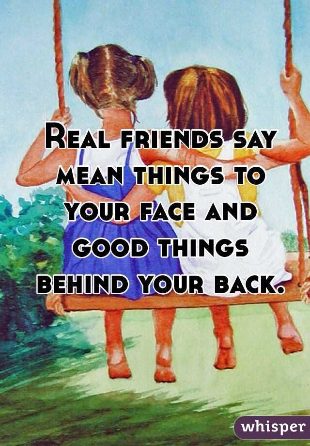 Real friends say mean things to 
your face and 
good things
behind your back.