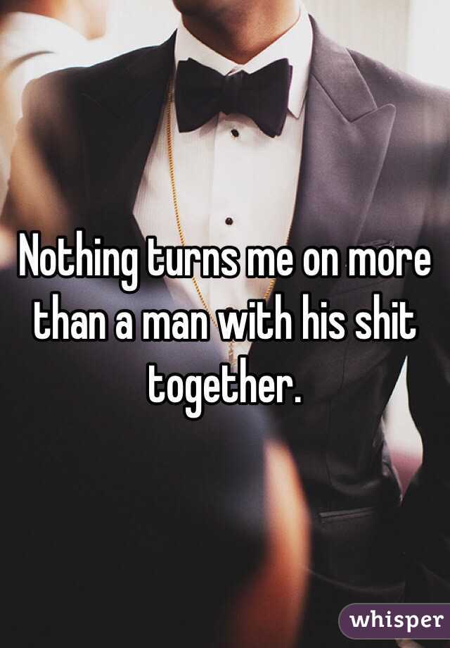 Nothing turns me on more than a man with his shit together.