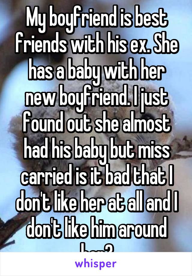 My boyfriend is best friends with his ex. She has a baby with her new boyfriend. I just found out she almost had his baby but miss carried is it bad that I don't like her at all and I don't like him around her?