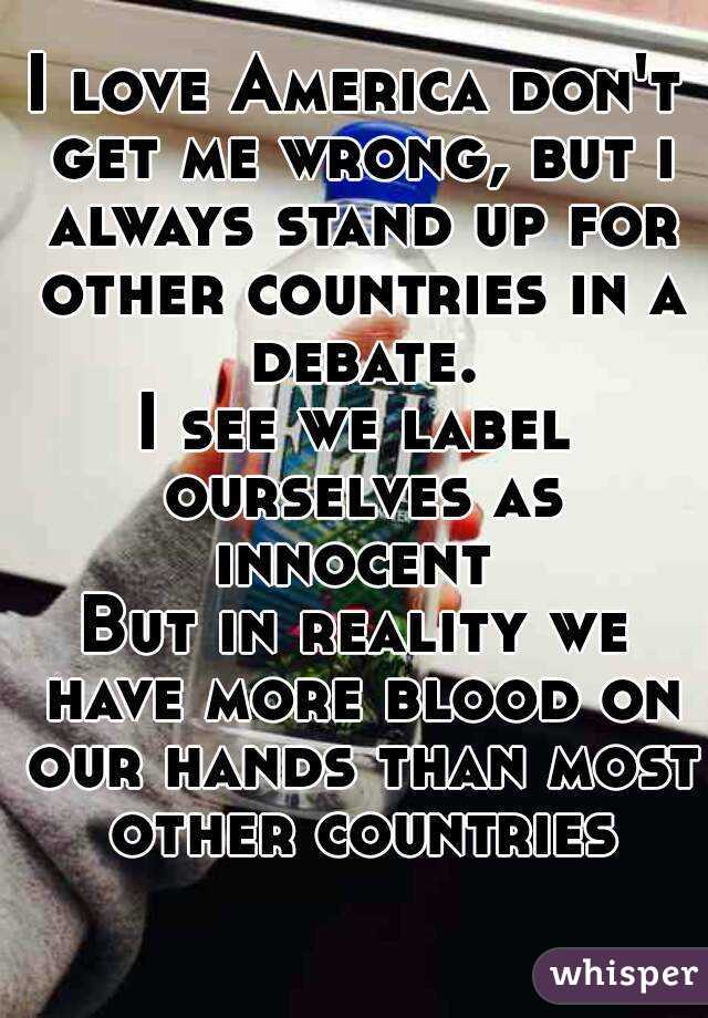 I love America don't get me wrong, but i always stand up for other countries in a debate.
I see we label ourselves as innocent 
But in reality we have more blood on our hands than most other countries