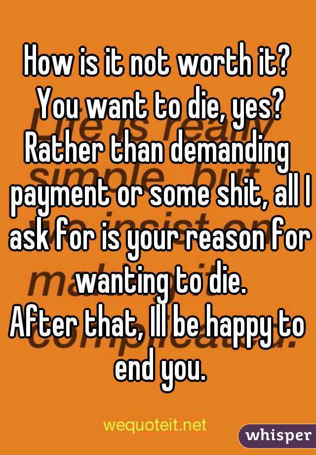 How is it not worth it? You want to die, yes?
Rather than demanding payment or some shit, all I ask for is your reason for wanting to die.
After that, Ill be happy to end you.